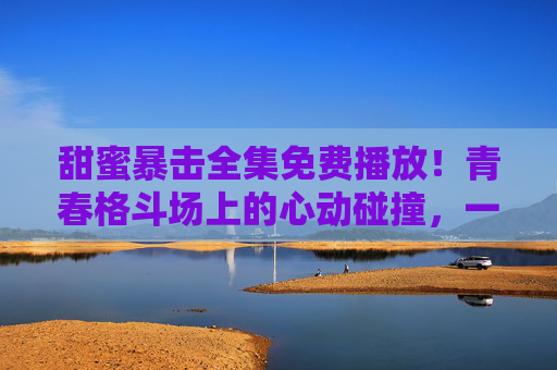 甜蜜暴击全集免费播放！青春格斗场上的心动碰撞，一键解锁高甜暴击时刻，甜蜜暴击全集免费播放，青春格斗场高甜暴击时刻