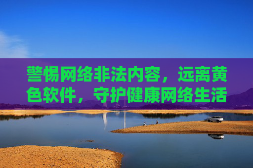 警惕网络非法内容，远离黄色软件，守护健康网络生活，远离黄色软件，守护健康网络生活
