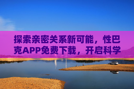 探索亲密关系新可能，性巴克APP免费下载，开启科学性健康之旅，性巴克APP免费下载，开启科学性健康与亲密关系新可能