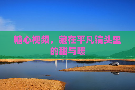 糖心视频，藏在平凡镜头里的甜与暖