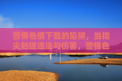 警惕色情下载的陷阱,当指尖触碰违法与伤害,警惕色情下载陷阱,指尖触碰违法与伤害
