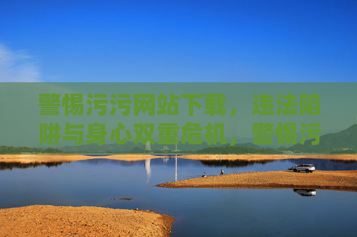警惕污污网站下载，违法陷阱与身心双重危机，警惕污污网站下载，违法陷阱与身心双重危机