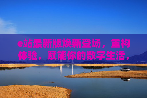 e站最新版焕新登场，重构体验，赋能你的数字生活，e站最新版，焕新重构，赋能数字生活