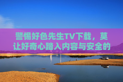 警惕好色先生TV下载，莫让好奇心踏入内容与安全的双重陷阱，警惕好色先生TV下载，莫让好奇心踏入内容与安全双重陷阱