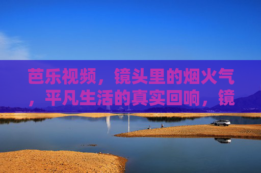 芭乐视频，镜头里的烟火气，平凡生活的真实回响，镜头烟火气，平凡真实回响，芭乐视频
