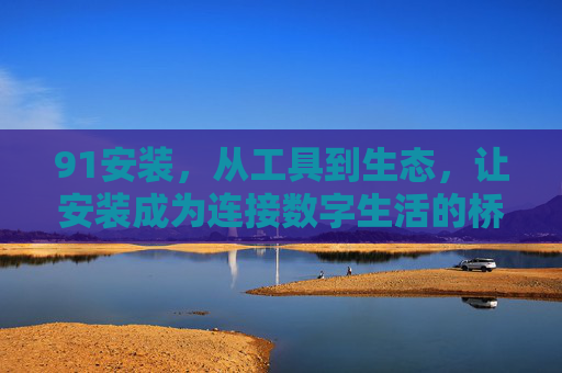91安装，从工具到生态，让安装成为连接数字生活的桥梁，91安装，从工具到生态，架起数字生活桥梁