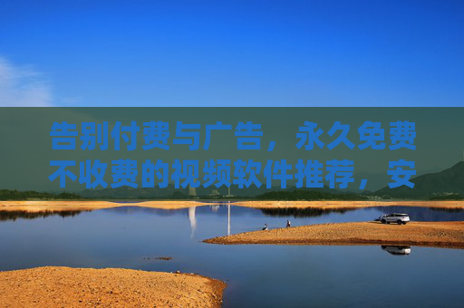 告别付费与广告,永久免费不收费的视频软件推荐,安全畅享高清观影