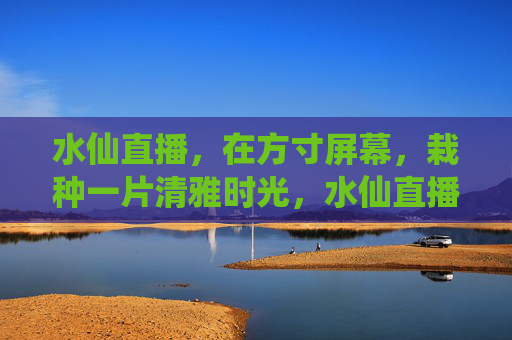 水仙直播，在方寸屏幕，栽种一片清雅时光，水仙直播，方寸屏幕栽清雅时光