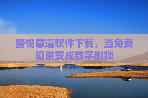警惕靠逼软件下载，当免费陷阱变成数字枷锁