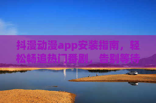 抖漫动漫app安装指南，轻松畅追热门番剧，告别等待烦恼，抖漫动漫app安装指南，轻松畅追热门番剧，告别等待烦恼