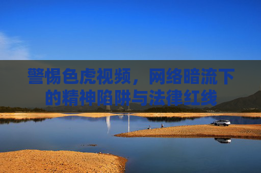警惕色虎视频，网络暗流下的精神陷阱与法律红线