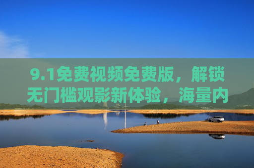 9.1免费视频免费版，解锁无门槛观影新体验，海量内容等你来！1免费视频，无门槛观影新体验，海量内容随心看