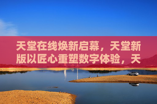 天堂在线焕新启幕,天堂新版以匠心重塑数字体验,天堂在线焕新启幕,匠心重塑数字体验