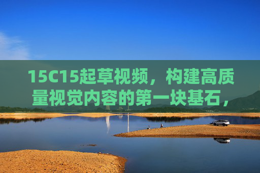15C15起草视频，构建高质量视觉内容的第一块基石，15C15，构建高质量视觉内容的基石