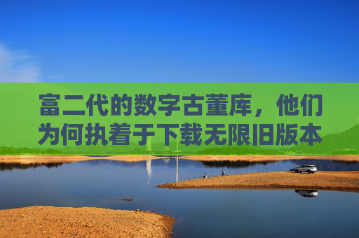 富二代的数字古董库，他们为何执着于下载无限旧版本APP？富二代的数字古董狂，旧版本APP的无限执念