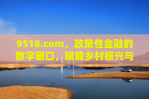 9518.com,政策性金融的数字窗口,赋能乡村振兴与农业现代化,9518.com,政策性金融数字窗口,赋能乡村振兴与农业现代化