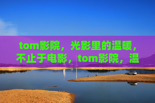 tom影院，光影里的温暖，不止于电影，tom影院，温暖光影，不止于电影