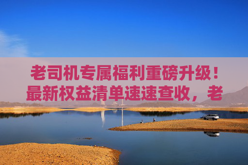 老司机专属福利重磅升级！最新权益清单速速查收，老司机专属福利重磅升级！最新权益清单速速查收