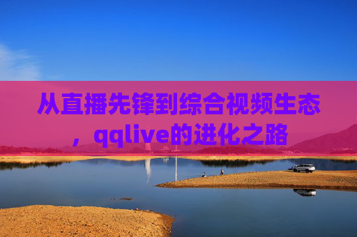 从直播先锋到综合视频生态，qqlive的进化之路