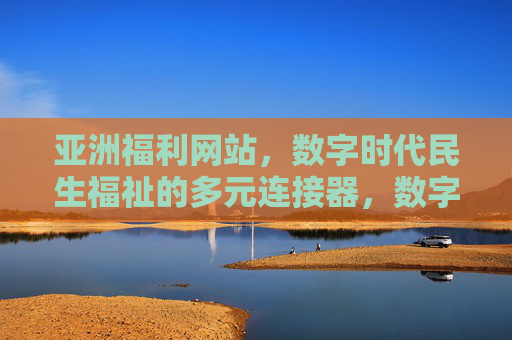 亚洲福利网站，数字时代民生福祉的多元连接器，数字时代亚洲民生福祉多元连接器