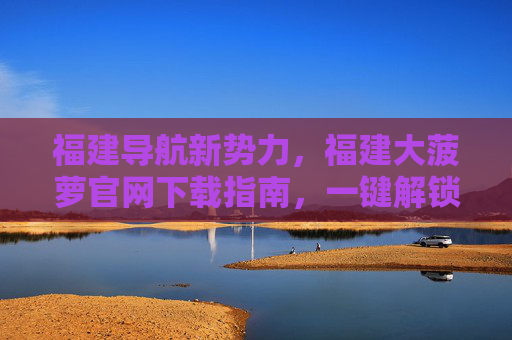 福建导航新势力,福建大菠萝官网下载指南,一键解锁本地生活全服务,福建大菠萝官网下载,导航新势力,本地生活全服务一键解锁