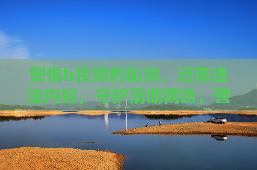 警惕h视频的陷阱，远离违法内容，守护清朗网络，警惕h视频陷阱，守护清朗网络