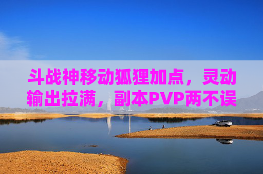 斗战神移动狐狸加点，灵动输出拉满，副本PVP两不误，斗战神移动狐狸加点，灵动输出拉满，副本PVP两不误