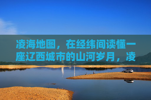 凌海地图，在经纬间读懂一座辽西城市的山河岁月，凌海地图，经纬间的山河岁月