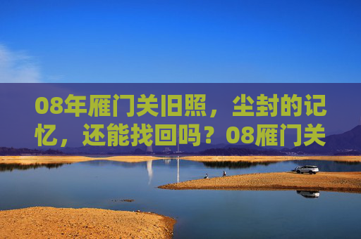 08年雁门关旧照，尘封的记忆，还能找回吗？08雁门关旧照，尘封记忆，还能找回吗？