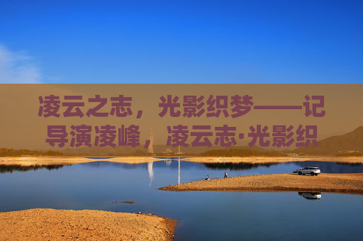 凌云之志，光影织梦——记导演凌峰，凌云志·光影织梦——记导演凌峰