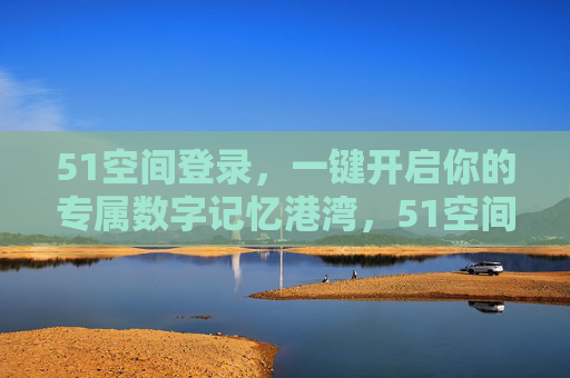51空间登录，一键开启你的专属数字记忆港湾，51空间登录，一键开启专属数字记忆港湾