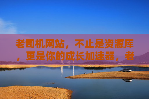 老司机网站，不止是资源库，更是你的成长加速器，老司机网站，不止资源库，更是成长加速器