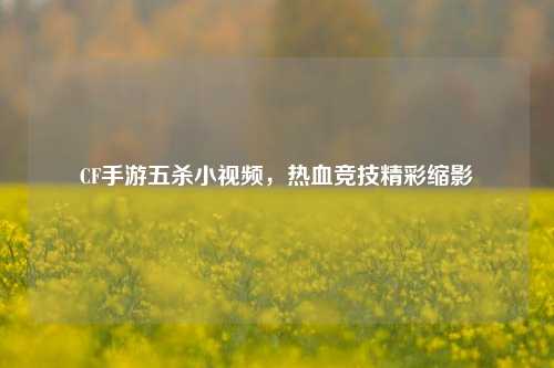 CF手游五杀小视频，热血竞技精彩缩影