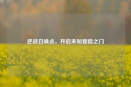 逆战召唤点，开启未知冒险之门