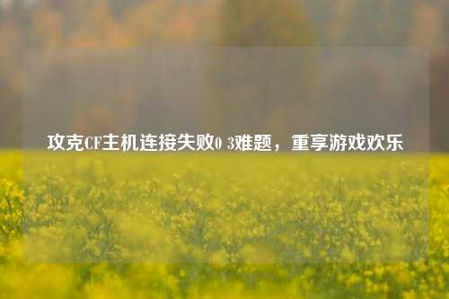 攻克CF主机连接失败0 3难题，重享游戏欢乐
