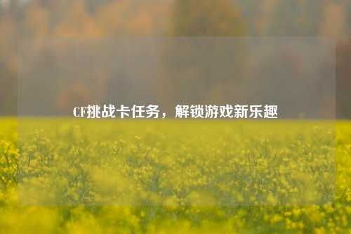 CF挑战卡任务，解锁游戏新乐趣