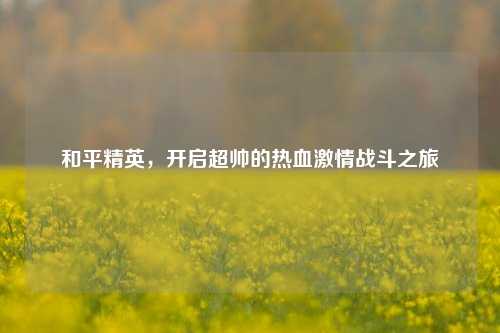 和平精英，开启超帅的热血***战斗之旅