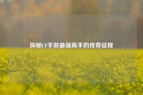 探秘CF手游最强高手的传奇征程