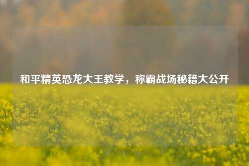 和平精英恐龙大王教学，称霸战场秘籍大公开