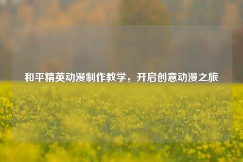 和平精英动漫制作教学，开启创意动漫之旅