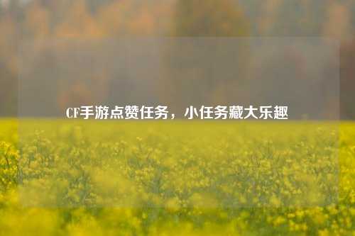 CF手游点赞任务,小任务藏大乐趣