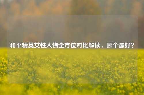 和平精英女性人物全方位对比解读，哪个最好？