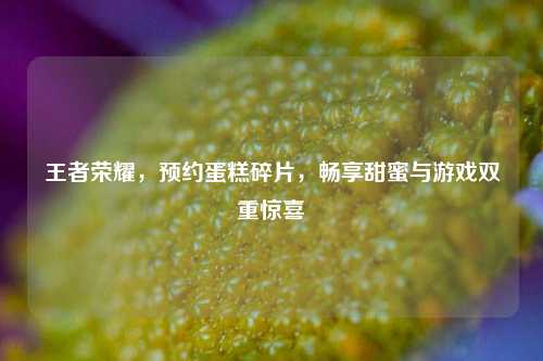 王者荣耀，预约蛋糕碎片，畅享甜蜜与游戏双重惊喜