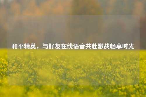 和平精英，与好友在线语音共赴激战畅享时光
