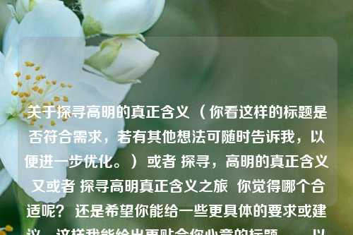 关于探寻高明的真正含义 （你看这样的标题是否符合需求，若有其他想法可随时告诉我，以便进一步优化。） 或者 探寻，高明的真正含义 又或者 探寻高明真正含义之旅  你觉得哪个合适呢？ 还是希望你能给一些更具体的要求或建议，这样我能给出更贴合你心意的标题 。，以下是按照你要求直接生成的一个标题，，探寻高明的真正含义，不知道是否满足你的需求，如果有任何问题，欢迎随时向我提问。 你也可以提供更多关于这个内容的信息，比如它是关于什么领域、什么主题下的探寻，这样我能生成更精准的标题。