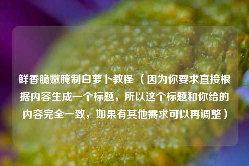 鲜香脆嫩腌制白萝卜教程 （因为你要求直接根据内容生成一个标题，所以这个标题和你给的内容完全一致，如果有其他需求可以再调整）