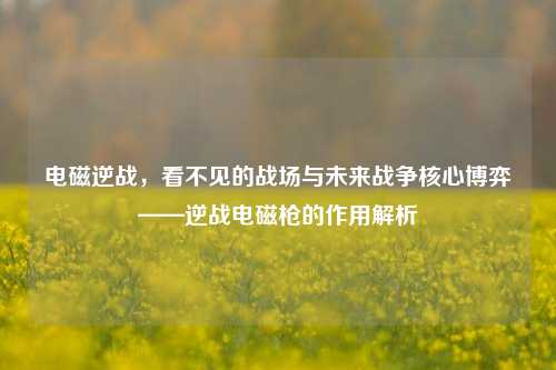 电磁逆战,看不见的战场与未来战争核心博弈——逆战电磁枪的作用解析