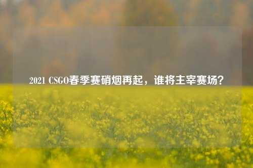 2021 CSGO春季赛硝烟再起，谁将主宰赛场？