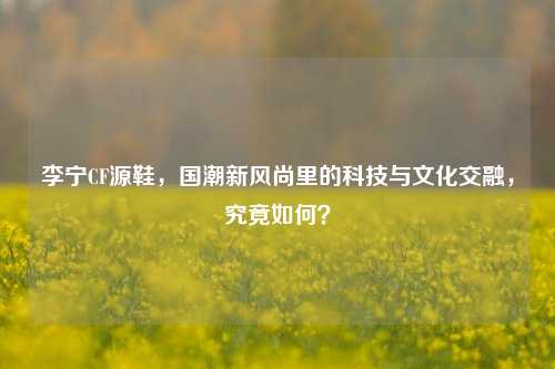 李宁CF源鞋,国潮新风尚里的科技与文化交融,究竟如何?
