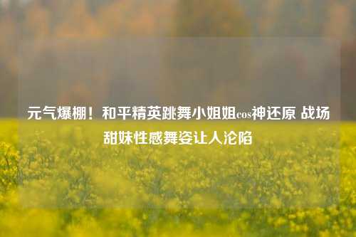 元气爆棚！和平精英跳舞 *** 姐cos神还原 战场甜妹性感舞姿让人沦陷